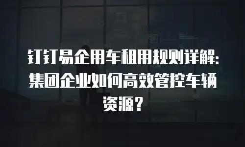 钉钉易企用车租用规则详解：集团企业如何高效管控车辆资源？