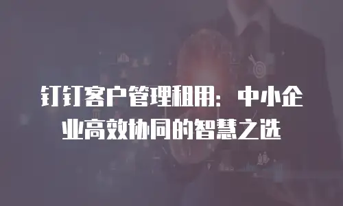 钉钉客户管理租用：中小企业高效协同的智慧之选