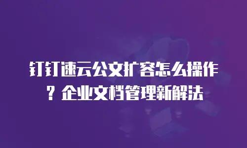 钉钉速云公文扩容怎么操作？企业文档管理新解法