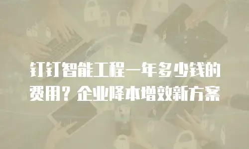 钉钉智能工程一年多少钱的费用？企业降本增效新方案