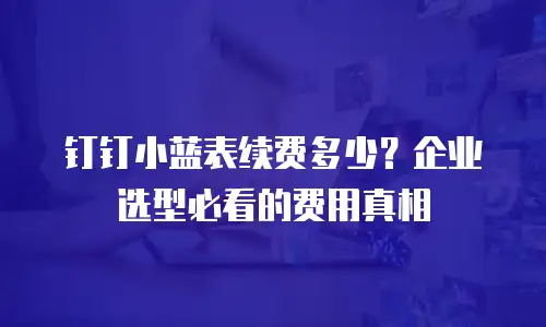 钉钉小蓝表续费多少？企业选型必看的费用真相