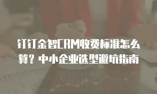钉钉金智CRM收费标准怎么算？中小企业选型避坑指南