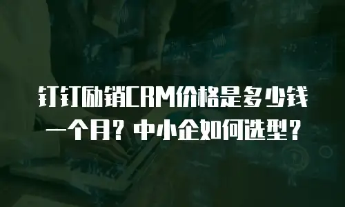 钉钉励销CRM价格是多少钱一个月？中小企如何选型？