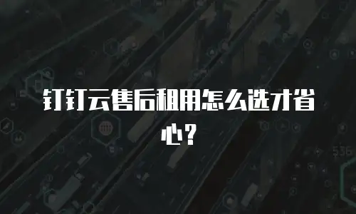钉钉云售后租用怎么选才省心？