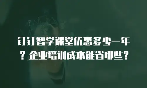 钉钉智学课堂优惠多少一年？企业培训成本能省哪些？