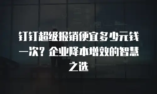 钉钉超级报销便宜多少元钱一次？企业降本增效的智慧之选