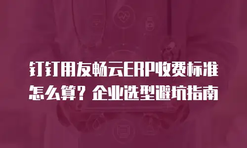 钉钉用友畅云ERP收费标准怎么算？企业选型避坑指南