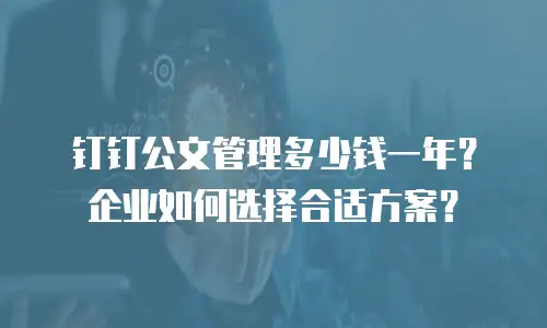 钉钉公文管理多少钱一年？企业如何选择合适方案？