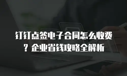 钉钉点签电子合同怎么收费？企业省钱攻略全解析