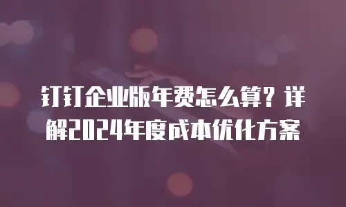 钉钉企业版年费怎么算？详解2024年度成本优化方案