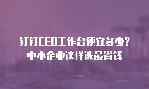 钉钉CEO工作台便宜多少？中小企业这样选最省钱