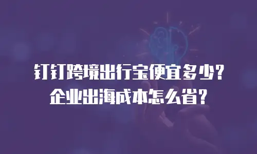 钉钉跨境出行宝便宜多少？企业出海成本怎么省？