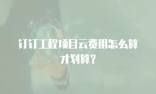 钉钉工程项目云费用怎么算才划算？