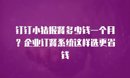 钉钉小猪报餐多少钱一个月？企业订餐系统这样选更省钱