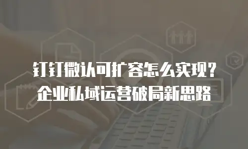 钉钉微认可扩容怎么实现？企业私域运营破局新思路