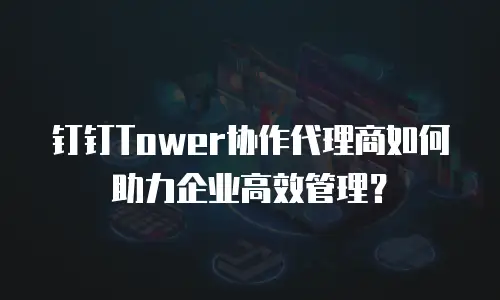 钉钉Tower协作代理商如何助力企业高效管理？