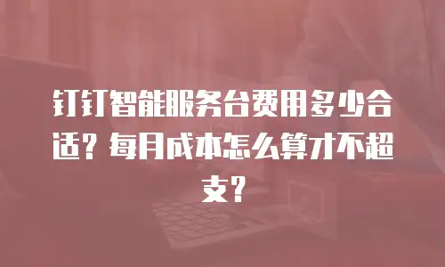 钉钉智能服务台费用多少合适？每月成本怎么算才不超支？
