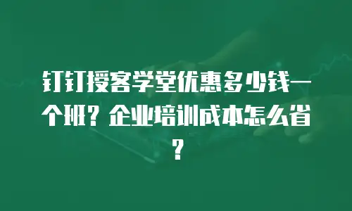 钉钉授客学堂优惠多少钱一个班？企业培训成本怎么省？