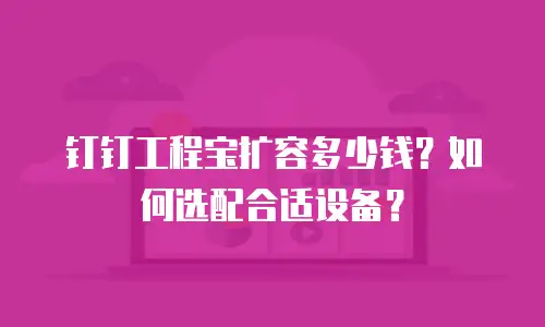 钉钉工程宝扩容多少钱？如何选配合适设备？