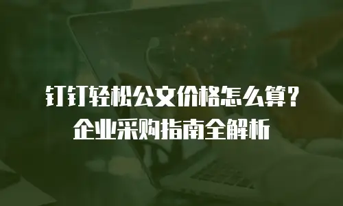 钉钉轻松公文价格怎么算？企业采购指南全解析