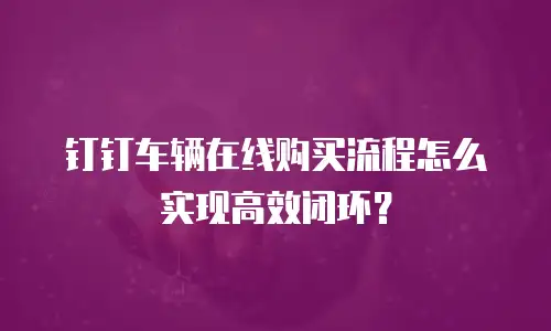 钉钉车辆在线购买流程怎么实现高效闭环？