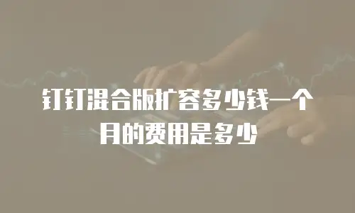 钉钉混合版扩容多少钱一个月的费用是多少