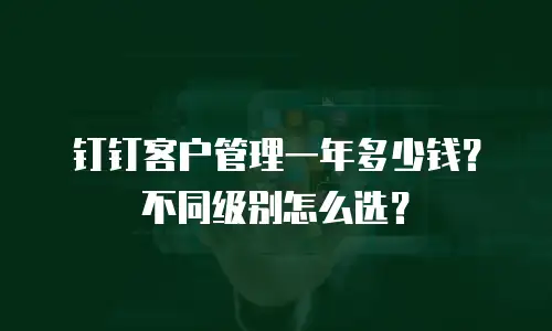 钉钉客户管理一年多少钱？不同级别怎么选？