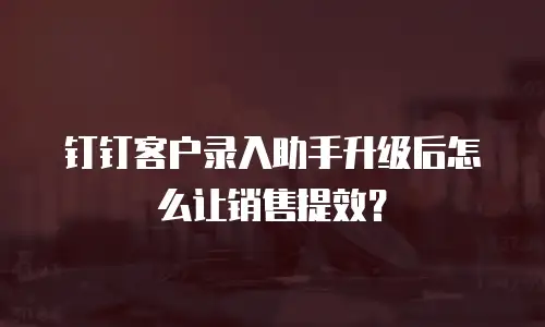 钉钉客户录入助手升级后怎么让销售提效？