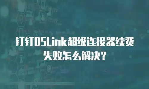 钉钉DSLink超级连接器续费失败怎么解决？