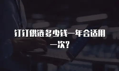 钉钉供链多少钱一年合适用一次？