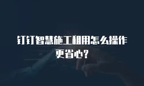 钉钉智慧施工租用怎么操作更省心？
