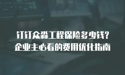 钉钉众淼工程保险多少钱？企业主必看的费用优化指南