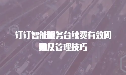 钉钉智能服务台续费有效周期及管理技巧