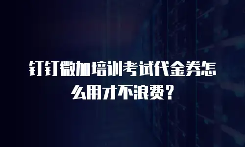 钉钉微加培训考试代金券怎么用才不浪费？