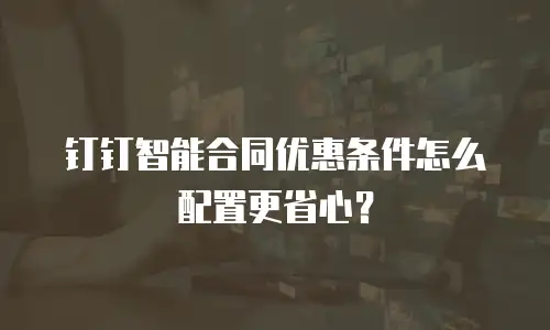 钉钉智能合同优惠条件怎么配置更省心？