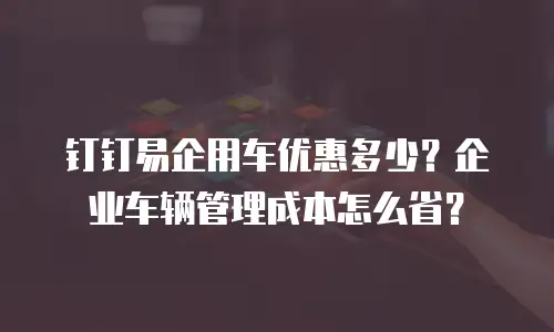 钉钉易企用车优惠多少？企业车辆管理成本怎么省？