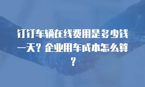 钉钉车辆在线费用是多少钱一天？企业用车成本怎么算？