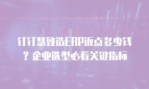 钉钉慧致造ERP返点多少钱？企业选型必看关键指标