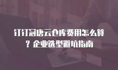 钉钉冠唐云仓库费用怎么算？企业选型避坑指南