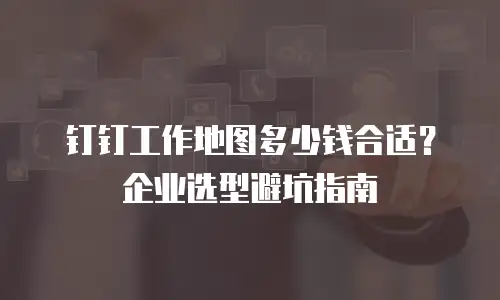 钉钉工作地图多少钱合适？企业选型避坑指南