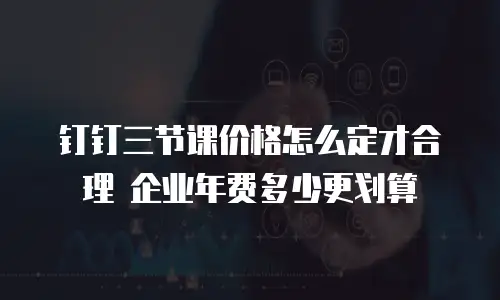 钉钉三节课价格怎么定才合理 企业年费多少更划算