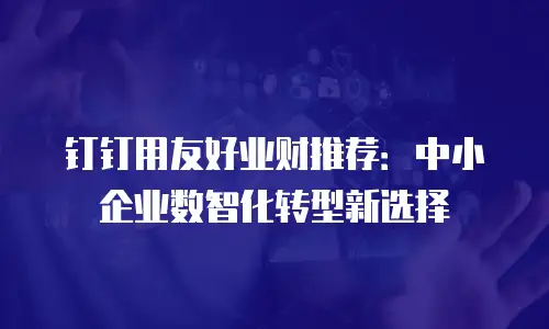 钉钉用友好业财推荐：中小企业数智化转型新选择