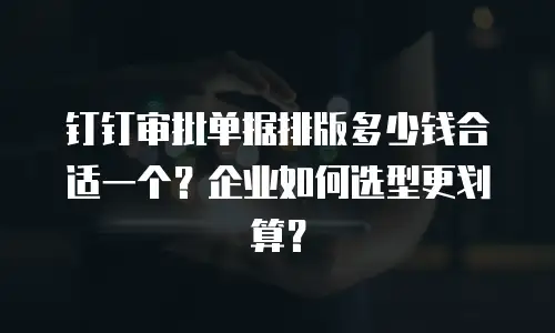 钉钉审批单据排版多少钱合适一个？企业如何选型更划算？
