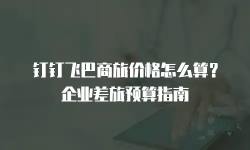 钉钉飞巴商旅价格怎么算？企业差旅预算指南