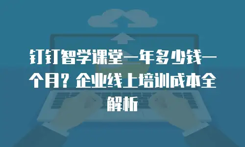 钉钉智学课堂一年多少钱一个月？企业线上培训成本全解析