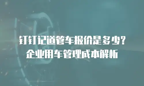 钉钉记道管车报价是多少？企业用车管理成本解析