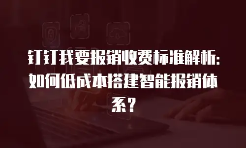 钉钉我要报销收费标准解析：如何低成本搭建智能报销体系？