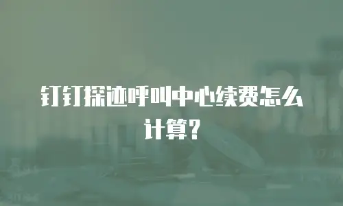 钉钉探迹呼叫中心续费怎么计算？
