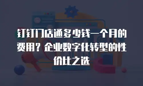 钉钉门店通多少钱一个月的费用？企业数字化转型的性价比之选