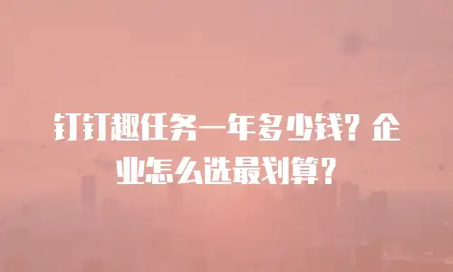 钉钉趣任务一年多少钱？企业怎么选最划算？